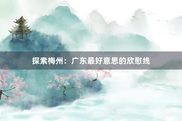 探索梅州：广东最好意思的欣慰线