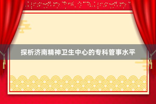 探析济南精神卫生中心的专科管事水平