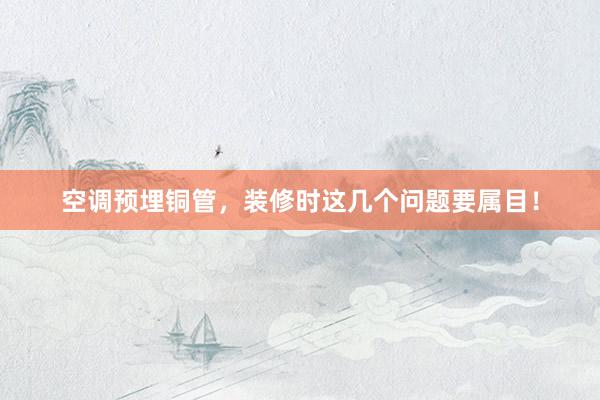 空调预埋铜管，装修时这几个问题要属目！