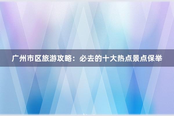 广州市区旅游攻略：必去的十大热点景点保举